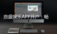 鼎盛娱乐APP开户：畅爽体验尽在指尖