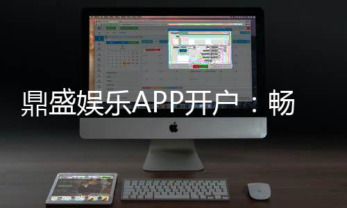 鼎盛娱乐APP开户：畅爽体验尽在指尖