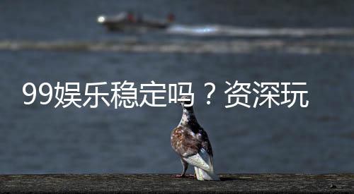 99娱乐稳定吗？资深玩家实测平台稳定性与体验分享