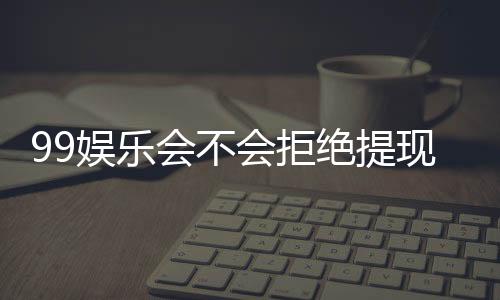 99娱乐会不会拒绝提现？深度解析平台出款规则与玩家实测反馈