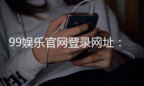 99娱乐官网登录网址：畅享顶级棋牌电游的尊贵体验