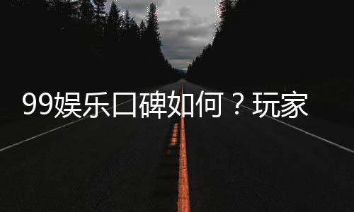 99娱乐口碑如何？玩家真实评价与体验分享