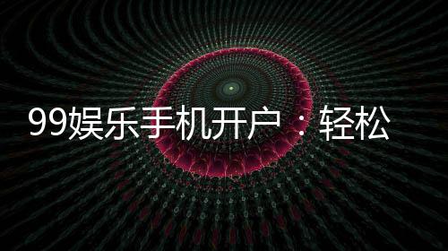 99娱乐手机开户:轻松三步完成注册畅享顶级棋牌体验