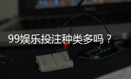99娱乐投注种类多吗？全面解析平台热门游戏与特色玩法