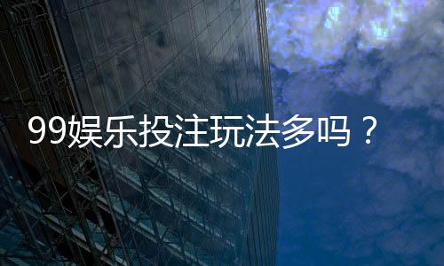 99娱乐投注玩法多吗？揭秘平台热门游戏与特色玩法