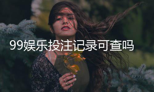 99娱乐投注记录可查吗？权威解答与查询方法全解析