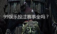99娱乐投注赛事全吗？资深玩家解析平台赛事覆盖与特色玩法