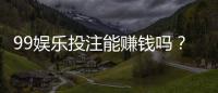 99娱乐投注能赚钱吗？揭秘真实盈利模式与实战技巧