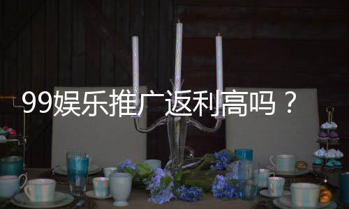 99娱乐推广返利高吗？资深玩家揭秘真实返利规则与技巧