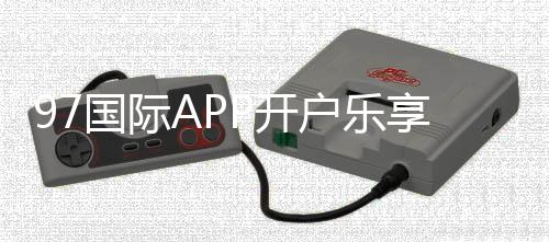 97国际APP开户乐享无限娱乐乐趣！