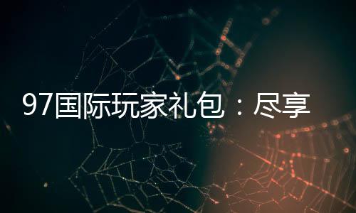 97国际玩家礼包:尽享独特游戏体验