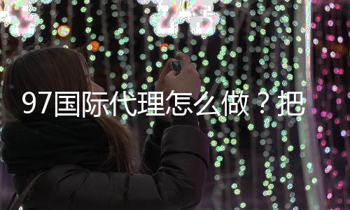 97国际代理怎么做？把握成功关键！