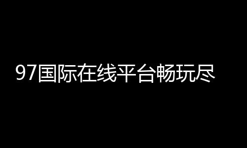 97国际在线平台畅玩尽享精彩游戏