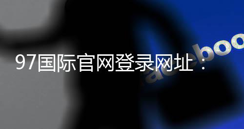 97国际官网登录网址:畅玩尽享精彩游戏