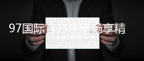 97国际官方注册畅享精彩游戏盛宴！