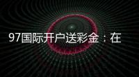 97国际开户送彩金：在线注册立享丰厚福利