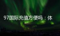 97国际充值方便吗：体验不容错过
