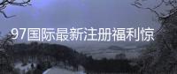 97国际最新注册福利惊喜等你来！
