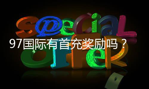 97国际有首充奖励吗？新手福利大揭秘