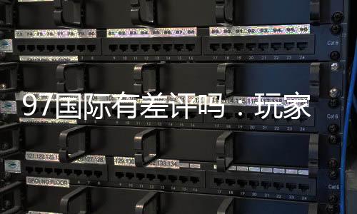 97国际有差评吗：玩家真实评价揭秘