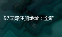 97国际注册地址：全新玩法尽在眼前