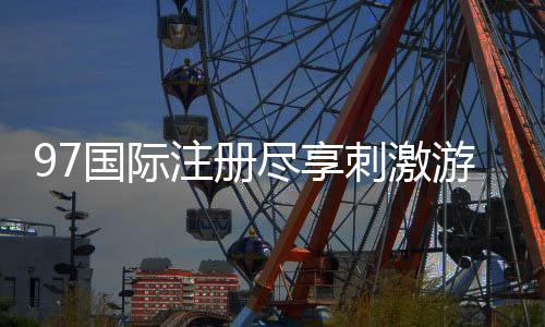 97国际注册尽享刺激游戏乐趣!