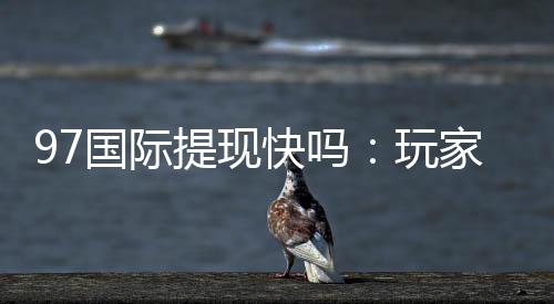 97国际提现快吗:玩家真实体验分享