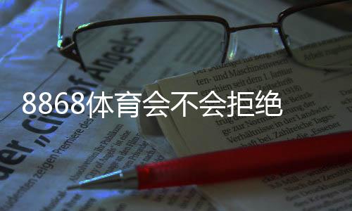 8868体育会不会拒绝提现?官方规则、常见拒绝原因与提现成功攻略