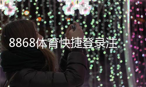 8868体育快捷登录注册怎么操作？新手快速上手步骤与常见问题全解