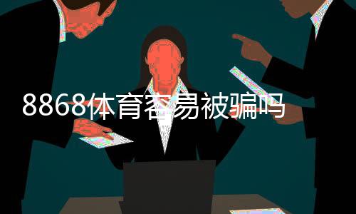 8868体育容易被骗吗?真相揭秘、用户反馈与防骗攻略