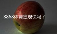 8868体育提现快吗？提现流程、到账时间与常见问题一文看懂