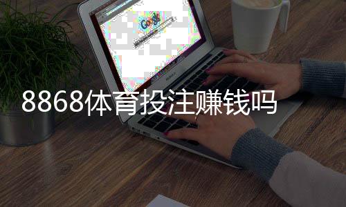 8868体育投注赚钱吗？真实评测、风险提示与实战赚钱攻略