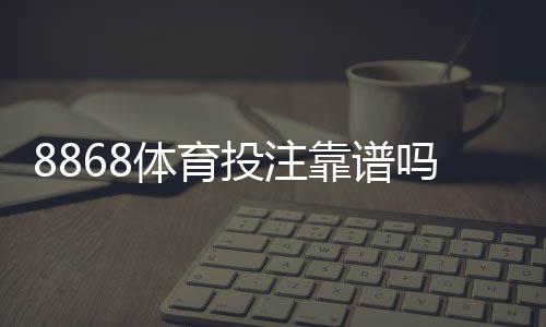 8868体育投注靠谱吗？平台信誉、安全性与用户评价全面解析