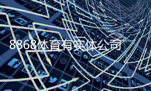 8868体育有实体公司吗？企业注册、办公地址与信誉真相全解析