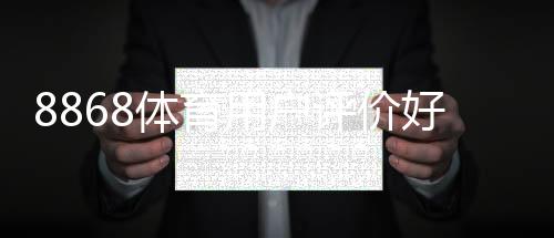 8868体育用户评价好不好？真实口碑揭秘与优缺点全面评测