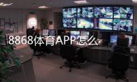 8868体育APP怎么样？全面评测：功能、提现、安全与使用攻略
