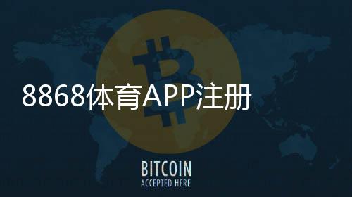 8868体育APP注册流程详解：新手一看就会的图文教程与常见问题解答