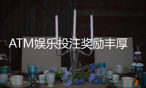 ATM娱乐投注奖励丰厚吗?揭秘高额返利与独家优惠活动