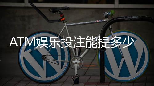 ATM娱乐投注能提多少钱?揭秘提款额度与到账规则