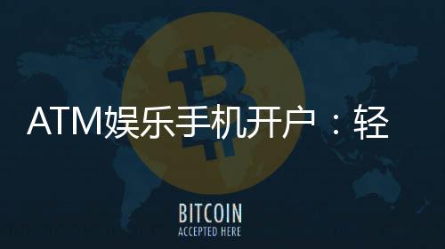 ATM娱乐手机开户：轻松三步完成注册畅享移动端游戏盛宴