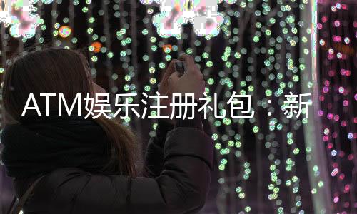 ATM娱乐注册礼包：新会员专享豪礼首存即送高额彩金