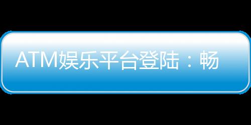 ATM娱乐平台登陆：畅享安全便捷的顶级游戏体验