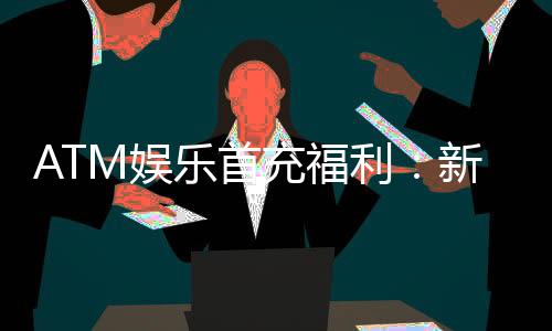 ATM娱乐首充福利：新会员专享高额返利与独家礼包