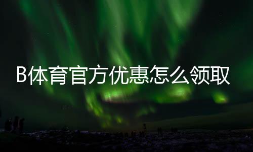 B体育官方优惠怎么领取？新手注册、充值与优惠码全攻略