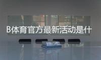 B体育官方最新活动是什么？活动玩法、参与步骤与奖励领取攻略详解