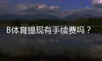 B体育提现有手续费吗？最新手续费标准、免手续费条件与到账时间解析
