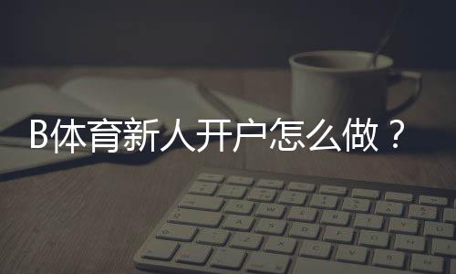 B体育新人开户怎么做?注册流程、首存优惠与安全注意事项一篇看懂