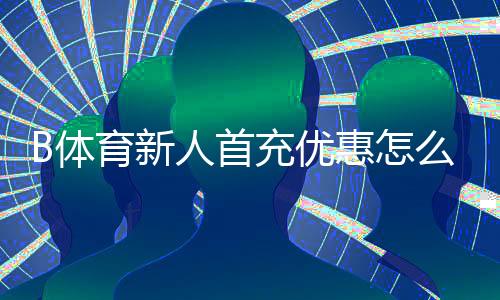 B体育新人首充优惠怎么领取？新手必看步骤、条件与注意事项