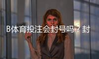 B体育投注会封号吗？封号原因、风险识别与防封申诉全攻略