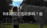 B体育投注活动多吗？最新优惠、福利种类与领取攻略一文看懂
